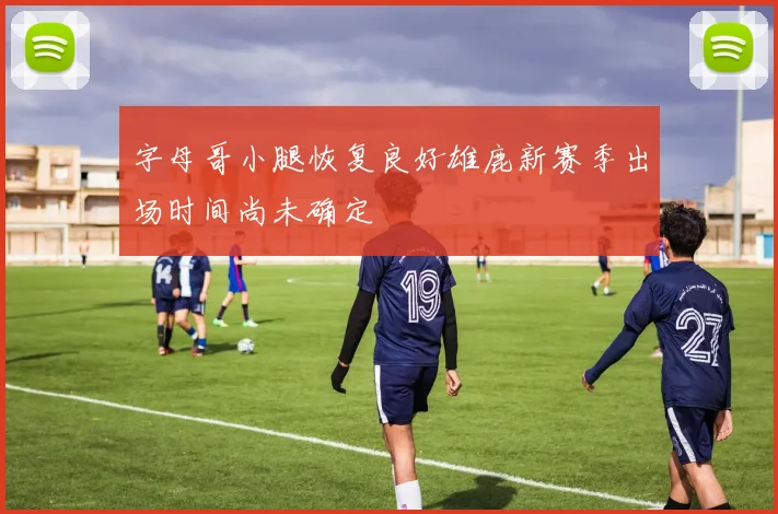 字母哥小腿恢复良好雄鹿新赛季出场时间尚未确定