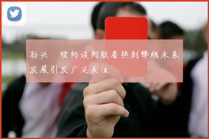 孙兴慜续约谈判胶着热刺锋线未来发展引发广泛关注