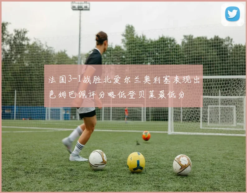 法国3-1战胜北爱尔兰奥利塞表现出色姆巴佩评分略低登贝莱最低分