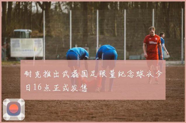 耐克推出武磊国足限量纪念球衣今日16点正式发售