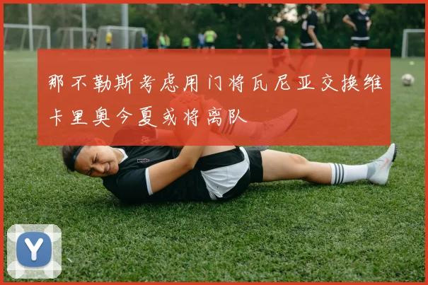 那不勒斯考虑用门将瓦尼亚交换维卡里奥今夏或将离队