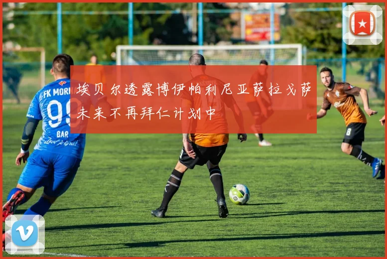 埃贝尔透露博伊帕利尼亚萨拉戈萨未来不再拜仁计划中