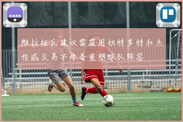 维拉纽瓦建议雷霆用切特多特和杰伦威交易字母哥重塑球队阵容