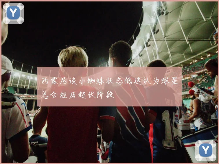 西蒙尼谈小蜘蛛状态低迷认为球星总会经历起伏阶段