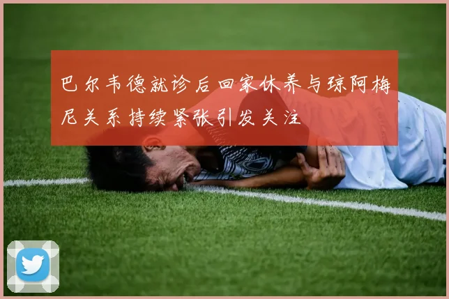 巴尔韦德就诊后回家休养与琼阿梅尼关系持续紧张引发关注