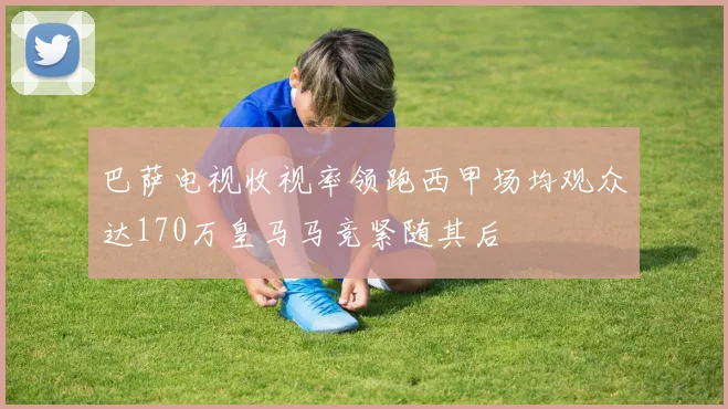 巴萨电视收视率领跑西甲场均观众达170万皇马马竞紧随其后