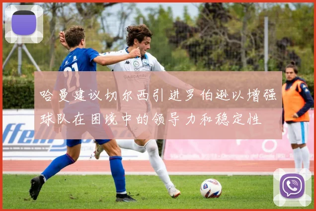 哈曼建议切尔西引进罗伯逊以增强球队在困境中的领导力和稳定性