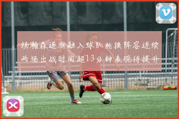 杨瀚森逐渐融入球队轮换阵容连续两场出战时间超13分钟表现待提升