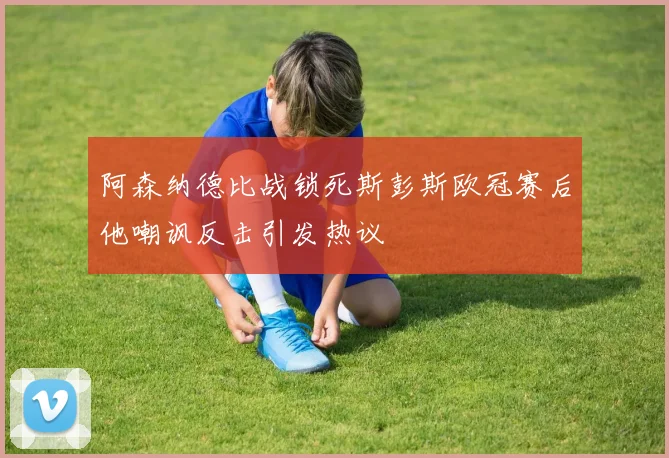 阿森纳德比战锁死斯彭斯欧冠赛后他嘲讽反击引发热议
