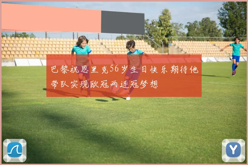 巴黎祝恩里克56岁生日快乐期待他带队实现欧冠两连冠梦想